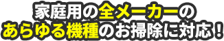 家庭用の全メーカーのあらゆる機種のお掃除に対応！