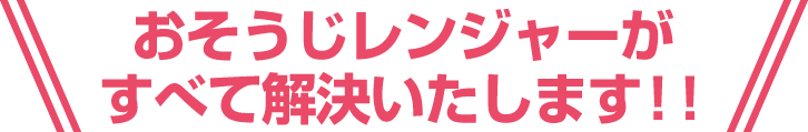 おそうじレンジャーがすべて解決いたします！！